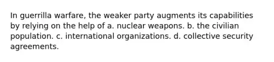 In guerrilla warfare, the weaker party augments its capabilities by relying on the help of a. nuclear weapons. b. the civilian population. c. international organizations. d. collective security agreements.