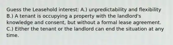 Guess the Leasehold interest: A.) unpredictability and flexibility B.) A tenant is occupying a property with the landlord's knowledge and consent, but without a formal lease agreement. C.) Either the tenant or the landlord can end the situation at any time.