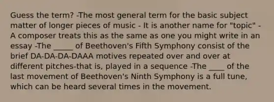 Guess the term? -The most general term for the basic subject matter of longer pieces of music - It is another name for "topic" -A composer treats this as the same as one you might write in an essay -The _____ of Beethoven's Fifth Symphony consist of the brief DA-DA-DA-DAAA motives repeated over and over at different pitches-that is, played in a sequence -The ____ of the last movement of Beethoven's Ninth Symphony is a full tune, which can be heard several times in the movement.