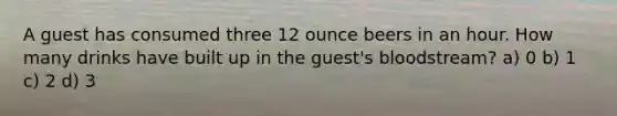 A guest has consumed three 12 ounce beers in an hour. How many drinks have built up in the guest's bloodstream? a) 0 b) 1 c) 2 d) 3