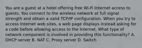 You are a guest at a hotel offering free Wi-Fi Internet access to guests. You connect to the wireless network at full signal strength and obtain a valid TCP/IP configuration. When you try to access Internet web sites, a web page displays instead asking for a code before allowing access to the Internet. What type of network component is involved in providing this functionality? A. DHCP server B. NAT C. Proxy server D. Switch