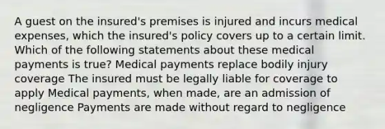 A guest on the insured's premises is injured and incurs medical expenses, which the insured's policy covers up to a certain limit. Which of the following statements about these medical payments is true? Medical payments replace bodily injury coverage The insured must be legally liable for coverage to apply Medical payments, when made, are an admission of negligence Payments are made without regard to negligence