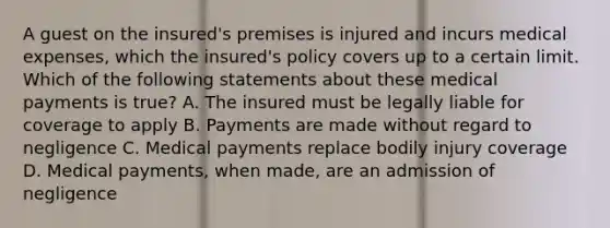 A guest on the insured's premises is injured and incurs medical expenses, which the insured's policy covers up to a certain limit. Which of the following statements about these medical payments is true? A. The insured must be legally liable for coverage to apply B. Payments are made without regard to negligence C. Medical payments replace bodily injury coverage D. Medical payments, when made, are an admission of negligence