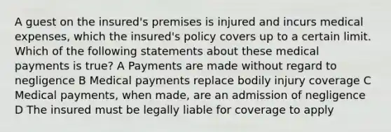 A guest on the insured's premises is injured and incurs medical expenses, which the insured's policy covers up to a certain limit. Which of the following statements about these medical payments is true? A Payments are made without regard to negligence B Medical payments replace bodily injury coverage C Medical payments, when made, are an admission of negligence D The insured must be legally liable for coverage to apply