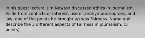 In his guest lecture, Jim Newton discussed ethics in journalism. Aside from conflicts of interest, use of anonymous sources, and law, one of the points he brought up was Fairness. Name and describe the 3 different aspects of Fairness in journalism. (3 points)