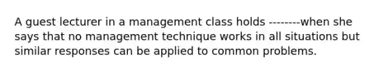 A guest lecturer in a management class holds --------when she says that no management technique works in all situations but similar responses can be applied to common problems.