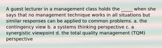 A guest lecturer in a management class holds the _____ when she says that no management technique works in all situations but similar responses can be applied to common problems. a. the contingency view b. a systems thinking perspective c. a synergistic viewpoint d. the total quality management (TQM) perspective