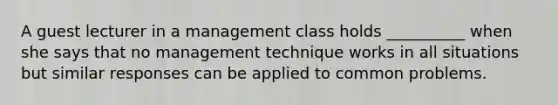 A guest lecturer in a management class holds __________ when she says that no management technique works in all situations but similar responses can be applied to common problems.