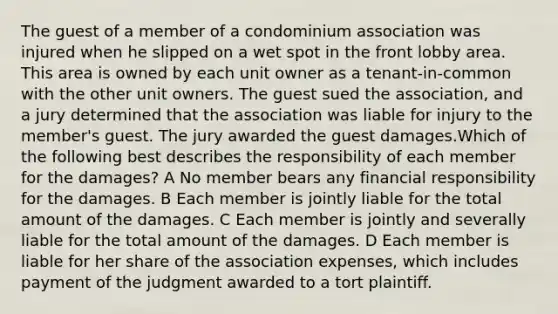 The guest of a member of a condominium association was injured when he slipped on a wet spot in the front lobby area. This area is owned by each unit owner as a tenant-in-common with the other unit owners. The guest sued the association, and a jury determined that the association was liable for injury to the member's guest. The jury awarded the guest damages.Which of the following best describes the responsibility of each member for the damages? A No member bears any financial responsibility for the damages. B Each member is jointly liable for the total amount of the damages. C Each member is jointly and severally liable for the total amount of the damages. D Each member is liable for her share of the association expenses, which includes payment of the judgment awarded to a tort plaintiff.