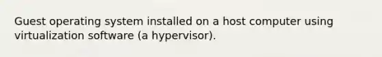 Guest operating system installed on a host computer using virtualization software (a hypervisor).