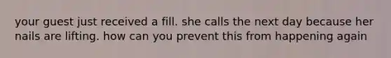 your guest just received a fill. she calls the next day because her nails are lifting. how can you prevent this from happening again