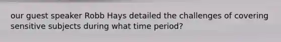 our guest speaker Robb Hays detailed the challenges of covering sensitive subjects during what time period?