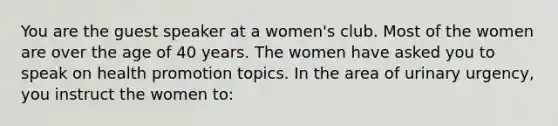 You are the guest speaker at a women's club. Most of the women are over the age of 40 years. The women have asked you to speak on health promotion topics. In the area of urinary urgency, you instruct the women to: