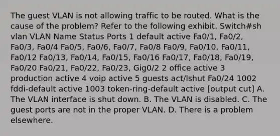 The guest VLAN is not allowing traffic to be routed. What is the cause of the problem? Refer to the following exhibit. Switch#sh vlan VLAN Name Status Ports 1 default active Fa0/1, Fa0/2, Fa0/3, Fa0/4 Fa0/5, Fa0/6, Fa0/7, Fa0/8 Fa0/9, Fa0/10, Fa0/11, Fa0/12 Fa0/13, Fa0/14, Fa0/15, Fa0/16 Fa0/17, Fa0/18, Fa0/19, Fa0/20 Fa0/21, Fa0/22, Fa0/23, Gig0/2 2 office active 3 production active 4 voip active 5 guests act/lshut Fa0/24 1002 fddi-default active 1003 token-ring-default active [output cut] A. The VLAN interface is shut down. B. The VLAN is disabled. C. The guest ports are not in the proper VLAN. D. There is a problem elsewhere.