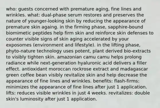 who: guests concerned with premature aging, fine lines and wrinkles. what: dual-phase serum restores and preserves the nature of younger-looking skin by reducing the appearance of premature skin againg. in the firming phase, sapphire-bound biomimetic peptides help firm skin and reinforce skin defenses to counter visible signs of skin aging accelerated by your exposomes (environment and lifestyle). in the lifting phase, phyto-nature technology uses potent, plant derived bio-extracts to visibly tighten skin. amazonian camu camu helps prolong radiance while next-generation hyaluronic acid delivers a filler effect. antioxidant moroccan rockrose extract and madagascar green coffee bean visibly revitalize skin and help decrease the appearance of fine lines and wrinkles. benefits: flash-firms: minimizes the appearance of fine lines after just 1 application. lifts: reduces visible wrinkles in just 4 weeks. revitalizes: double skin's luminosity after just 1 application.