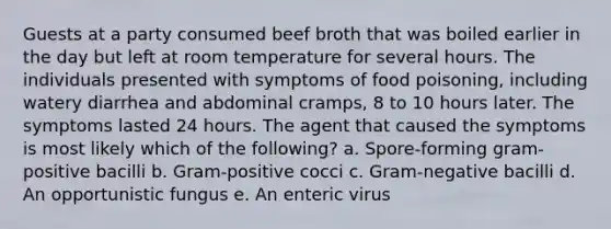 Guests at a party consumed beef broth that was boiled earlier in the day but left at room temperature for several hours. The individuals presented with symptoms of food poisoning, including watery diarrhea and abdominal cramps, 8 to 10 hours later. The symptoms lasted 24 hours. The agent that caused the symptoms is most likely which of the following? a. Spore-forming gram-positive bacilli b. Gram-positive cocci c. Gram-negative bacilli d. An opportunistic fungus e. An enteric virus