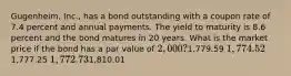 Gugenheim, Inc., has a bond outstanding with a coupon rate of 7.4 percent and annual payments. The yield to maturity is 8.6 percent and the bond matures in 20 years. What is the market price if the bond has a par value of 2,000?1,779.59 1,774.521,777.25 1,772.731,810.01