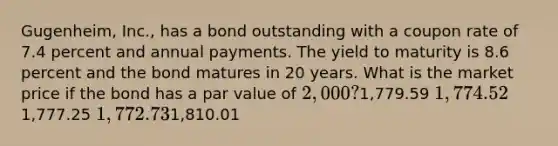 Gugenheim, Inc., has a bond outstanding with a coupon rate of 7.4 percent and annual payments. The yield to maturity is 8.6 percent and the bond matures in 20 years. What is the market price if the bond has a par value of 2,000?1,779.59 1,774.521,777.25 1,772.731,810.01