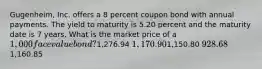 Gugenheim, Inc. offers a 8 percent coupon bond with annual payments. The yield to maturity is 5.20 percent and the maturity date is 7 years. What is the market price of a 1,000 face value bond?1,276.94 1,170.901,150.80 928.681,160.85