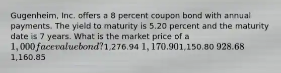 Gugenheim, Inc. offers a 8 percent coupon bond with annual payments. The yield to maturity is 5.20 percent and the maturity date is 7 years. What is the market price of a 1,000 face value bond?1,276.94 1,170.901,150.80 928.681,160.85