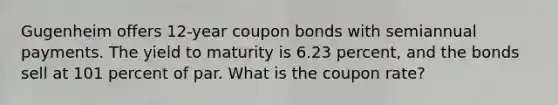 Gugenheim offers 12-year coupon bonds with semiannual payments. The yield to maturity is 6.23 percent, and the bonds sell at 101 percent of par. What is the coupon rate?