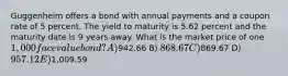 Guggenheim offers a bond with annual payments and a coupon rate of 5 percent. The yield to maturity is 5.62 percent and the maturity date is 9 years away. What is the market price of one 1,000 face value bond? A)942.66 B) 868.67 C)869.67 D) 957.12 E)1,009.59