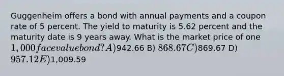 Guggenheim offers a bond with annual payments and a coupon rate of 5 percent. The yield to maturity is 5.62 percent and the maturity date is 9 years away. What is the market price of one 1,000 face value bond? A)942.66 B) 868.67 C)869.67 D) 957.12 E)1,009.59