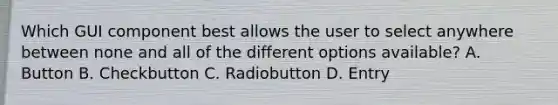 Which GUI component best allows the user to select anywhere between none and all of the different options available? A. Button B. Checkbutton C. Radiobutton D. Entry