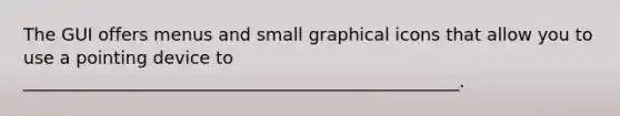 The GUI offers menus and small graphical icons that allow you to use a pointing device to __________________________________________________.