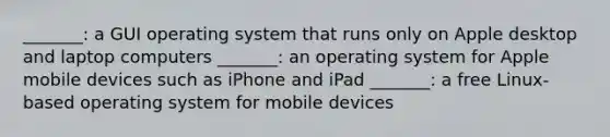 _______: a GUI operating system that runs only on Apple desktop and laptop computers _______: an operating system for Apple mobile devices such as iPhone and iPad _______: a free Linux-based operating system for mobile devices