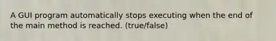 A GUI program automatically stops executing when the end of the main method is reached. (true/false)