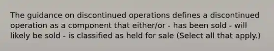 The guidance on discontinued operations defines a discontinued operation as a component that either/or - has been sold - will likely be sold - is classified as held for sale (Select all that apply.)