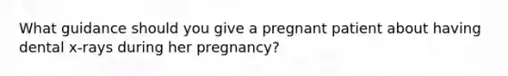 What guidance should you give a pregnant patient about having dental x-rays during her pregnancy?