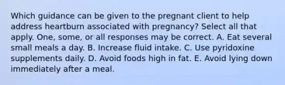 Which guidance can be given to the pregnant client to help address heartburn associated with pregnancy? Select all that apply. One, some, or all responses may be correct. A. Eat several small meals a day. B. Increase fluid intake. C. Use pyridoxine supplements daily. D. Avoid foods high in fat. E. Avoid lying down immediately after a meal.