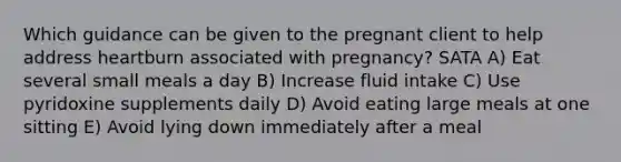 Which guidance can be given to the pregnant client to help address heartburn associated with pregnancy? SATA A) Eat several small meals a day B) Increase fluid intake C) Use pyridoxine supplements daily D) Avoid eating large meals at one sitting E) Avoid lying down immediately after a meal