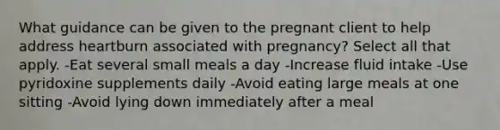 What guidance can be given to the pregnant client to help address heartburn associated with pregnancy? Select all that apply. -Eat several small meals a day -Increase fluid intake -Use pyridoxine supplements daily -Avoid eating large meals at one sitting -Avoid lying down immediately after a meal