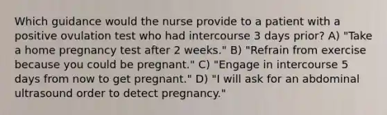 Which guidance would the nurse provide to a patient with a positive ovulation test who had intercourse 3 days prior? A) "Take a home pregnancy test after 2 weeks." B) "Refrain from exercise because you could be pregnant." C) "Engage in intercourse 5 days from now to get pregnant." D) "I will ask for an abdominal ultrasound order to detect pregnancy."