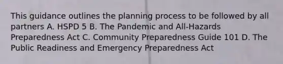 This guidance outlines the planning process to be followed by all partners A. HSPD 5 B. The Pandemic and All-Hazards Preparedness Act C. Community Preparedness Guide 101 D. The Public Readiness and Emergency Preparedness Act