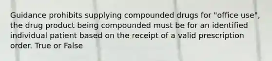 Guidance prohibits supplying compounded drugs for "office use", the drug product being compounded must be for an identified individual patient based on the receipt of a valid prescription order. True or False