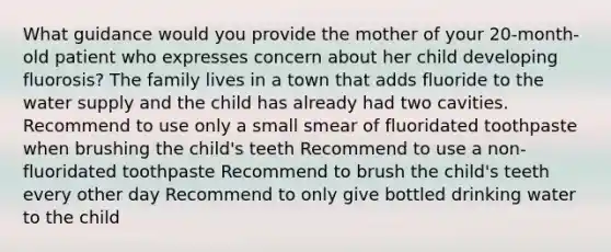 What guidance would you provide the mother of your 20-month-old patient who expresses concern about her child developing fluorosis? The family lives in a town that adds fluoride to the water supply and the child has already had two cavities. Recommend to use only a small smear of fluoridated toothpaste when brushing the child's teeth Recommend to use a non-fluoridated toothpaste Recommend to brush the child's teeth every other day Recommend to only give bottled drinking water to the child