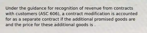 Under the guidance for recognition of revenue from contracts with customers (ASC 606), a contract modification is accounted for as a separate contract if the additional promised goods are and the price for these additional goods is .