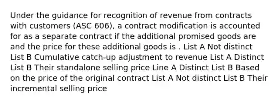 Under the guidance for recognition of revenue from contracts with customers (ASC 606), a contract modification is accounted for as a separate contract if the additional promised goods are and the price for these additional goods is . List A Not distinct List B Cumulative catch-up adjustment to revenue List A Distinct List B Their standalone selling price Line A Distinct List B Based on the price of the original contract List A Not distinct List B Their incremental selling price