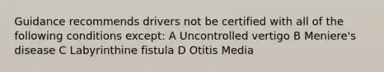 Guidance recommends drivers not be certified with all of the following conditions except: A Uncontrolled vertigo B Meniere's disease C Labyrinthine fistula D Otitis Media