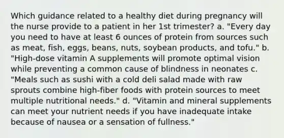 Which guidance related to a healthy diet during pregnancy will the nurse provide to a patient in her 1st trimester? a. "Every day you need to have at least 6 ounces of protein from sources such as meat, fish, eggs, beans, nuts, soybean products, and tofu." b. "High-dose vitamin A supplements will promote optimal vision while preventing a common cause of blindness in neonates c. "Meals such as sushi with a cold deli salad made with raw sprouts combine high-fiber foods with protein sources to meet multiple nutritional needs." d. "Vitamin and mineral supplements can meet your nutrient needs if you have inadequate intake because of nausea or a sensation of fullness."