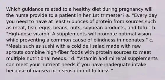 Which guidance related to a healthy diet during pregnancy will the nurse provide to a patient in her 1st trimester? a. "Every day you need to have at least 6 ounces of protein from sources such as meat, fish, eggs, beans, nuts, soybean products, and tofu." b. "High-dose vitamin A supplements will promote optimal vision while preventing a common cause of blindness in neonates." c. "Meals such as sushi with a cold deli salad made with raw sprouts combine high-fiber foods with protein sources to meet multiple nutritional needs." d. "Vitamin and mineral supplements can meet your nutrient needs if you have inadequate intake because of nausea or a sensation of fullness."