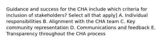 Guidance and success for the CHA include which criteria for inclusion of stakeholders? Select all that apply] A. Individual responsibilities B. Alignment with the CHA team C. Key community representation D. Communications and feedback E. Transparency throughout the CHA process