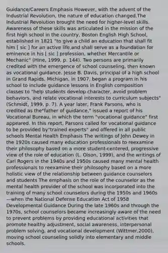 Guidance/Careers Emphasis However, with the advent of the Industrial Revolution, the nature of education changed.The Industrial Revolution brought the need for higher-level skills. Awareness of these skills was articulated in the mission of the first high school in the country, Boston English High School, established in 1821 "to give a child an education that shall fit him [ sic ] for an active life,and shall serve as a foundation for eminence in his [ sic ] profession, whether Mercantile or Mechanic" (Hine, 1999, p. 144). Two persons are primarily credited with the emergence of school counseling, then known as vocational guidance. Jesse B. Davis, principal of a high school in Grand Rapids, Michigan, in 1907, began a program in his school to include guidance lessons in English composition classes to "help students develop character, avoid problem behaviors, and relate vocational interests to curriculum subjects" (Schmidt, 1999, p. 7). A year later, Frank Parsons, who is credited as the"father of guidance," issued a report of his Vocational Bureau, in which the term "vocational guidance" first appeared. In this report, Parsons called for vocational guidance to be provided by"trained experts" and offered in all public schools Mental Health Emphasis The writings of John Dewey in the 1920s caused many education professionals to reexamine their philosophy based on a more student-centered, progressive view of the role of education (L. Olson, 1999), and the writings of Carl Rogers in the 1940s and 1950s caused many mental health professionals to reexamine their philosophy based on a more holistic view of the relationship between guidance counselors and students The emphasis on the role of the counselor as the mental health provider of the school was incorporated into the training of many school counselors during the 1950s and 1960s—when the National Defense Education Act of 1958 Developmental Guidance During the late 1960s and through the 1970s, school counselors became increasingly aware of the need to prevent problems by providing educational activities that promote healthy adjustment, social awareness, interpersonal problem solving, and vocational development (Wittmer,2000), moving school counseling solidly into elementary and middle schools.