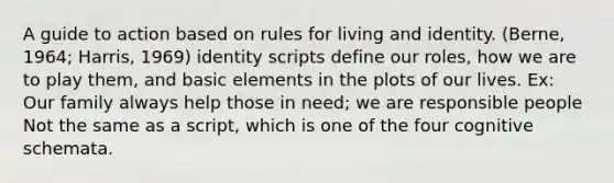 A guide to action based on rules for living and identity. (Berne, 1964; Harris, 1969) identity scripts define our roles, how we are to play them, and basic elements in the plots of our lives. Ex: Our family always help those in need; we are responsible people Not the same as a script, which is one of the four cognitive schemata.