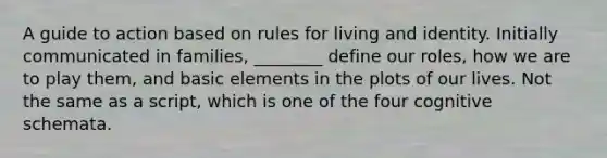 A guide to action based on rules for living and identity. Initially communicated in families, ________ define our roles, how we are to play them, and basic elements in the plots of our lives. Not the same as a script, which is one of the four cognitive schemata.