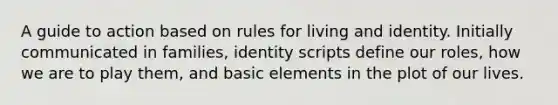 A guide to action based on rules for living and identity. Initially communicated in families, identity scripts define our roles, how we are to play them, and basic elements in the plot of our lives.